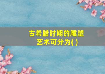 古希腊时期的雕塑艺术可分为( )